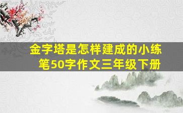 金字塔是怎样建成的小练笔50字作文三年级下册