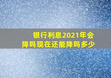 银行利息2021年会降吗现在还能降吗多少