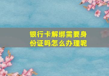 银行卡解绑需要身份证吗怎么办理呢