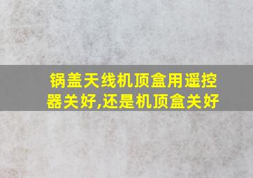 锅盖天线机顶盒用遥控器关好,还是机顶盒关好