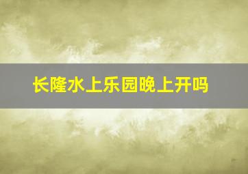 长隆水上乐园晚上开吗