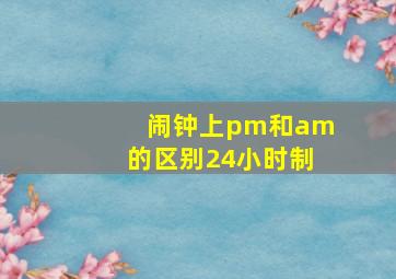 闹钟上pm和am的区别24小时制