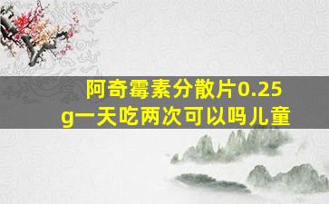 阿奇霉素分散片0.25g一天吃两次可以吗儿童