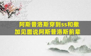 阿斯普洛斯穿到ss和撒加见面说阿斯普洛斯前辈