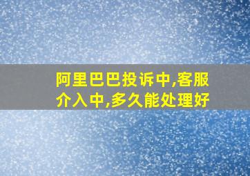 阿里巴巴投诉中,客服介入中,多久能处理好