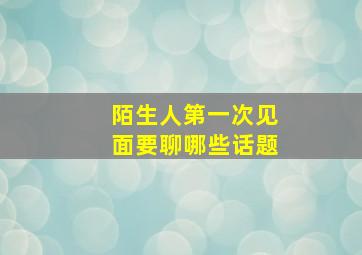 陌生人第一次见面要聊哪些话题