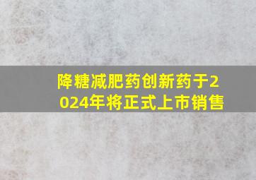 降糖减肥药创新药于2024年将正式上市销售