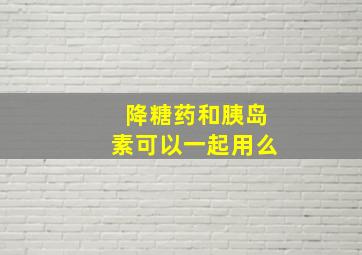 降糖药和胰岛素可以一起用么