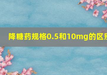 降糖药规格0.5和10mg的区别