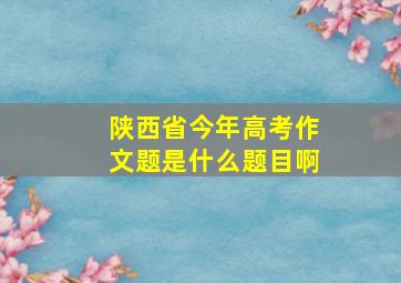 陕西省今年高考作文题是什么题目啊