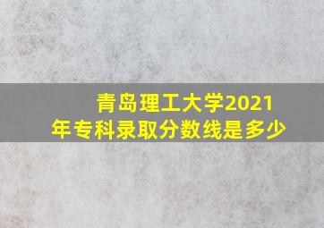 青岛理工大学2021年专科录取分数线是多少