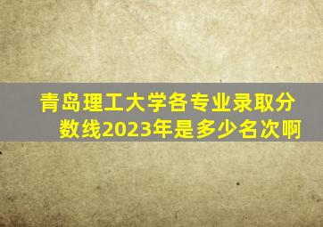 青岛理工大学各专业录取分数线2023年是多少名次啊