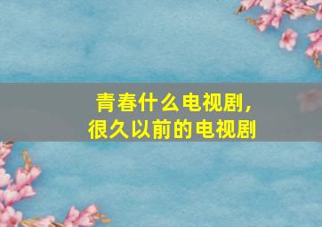 青春什么电视剧,很久以前的电视剧