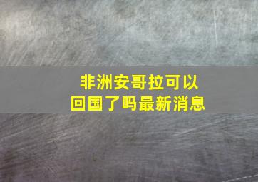 非洲安哥拉可以回国了吗最新消息