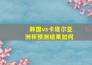 韩国vs卡塔尔亚洲杯预测结果如何