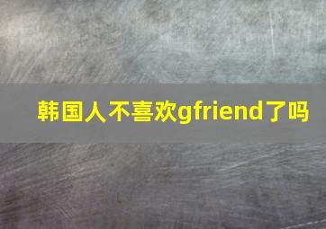 韩国人不喜欢gfriend了吗