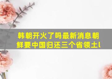 韩朝开火了吗最新消息朝鲜要中国归还三个省领土l