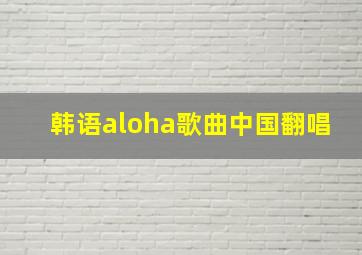 韩语aloha歌曲中国翻唱