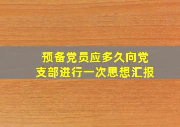 预备党员应多久向党支部进行一次思想汇报