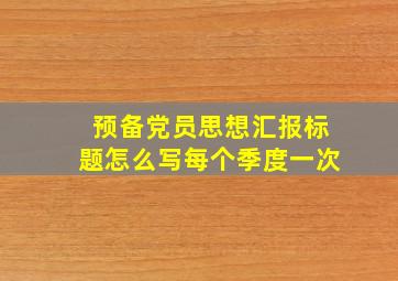 预备党员思想汇报标题怎么写每个季度一次