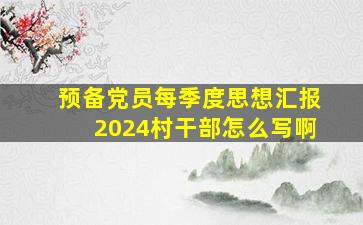 预备党员每季度思想汇报2024村干部怎么写啊