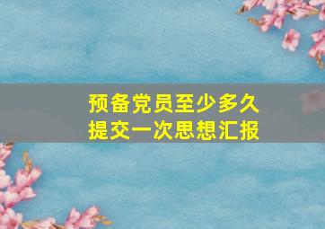 预备党员至少多久提交一次思想汇报