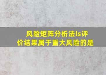 风险矩阵分析法ls评价结果属于重大风险的是