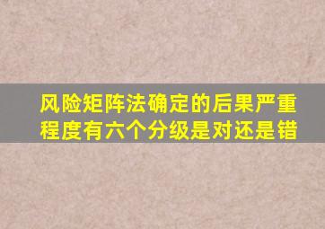 风险矩阵法确定的后果严重程度有六个分级是对还是错