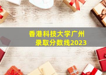 香港科技大学广州录取分数线2023