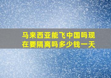 马来西亚能飞中国吗现在要隔离吗多少钱一天