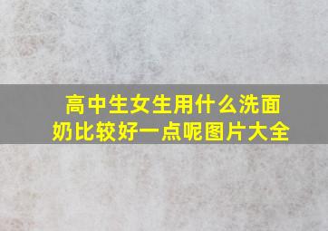 高中生女生用什么洗面奶比较好一点呢图片大全