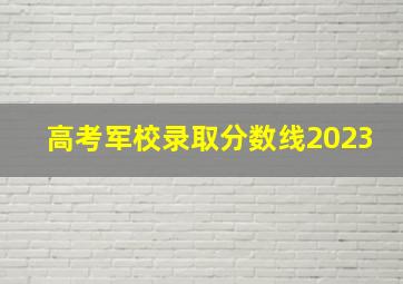 高考军校录取分数线2023