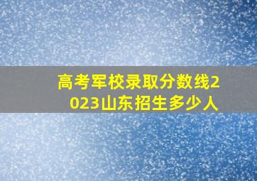 高考军校录取分数线2023山东招生多少人