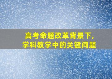 高考命题改革背景下,学科教学中的关键问题