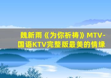 魏新雨《为你祈祷》MTV-国语KTV完整版最美的情缘