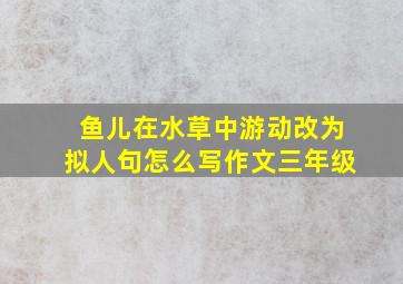 鱼儿在水草中游动改为拟人句怎么写作文三年级