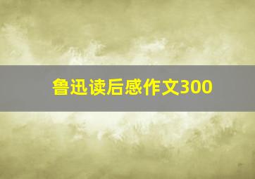 鲁迅读后感作文300