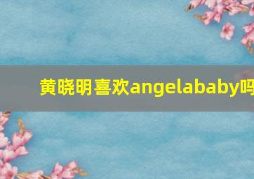 黄晓明喜欢angelababy吗