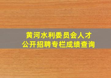 黄河水利委员会人才公开招聘专栏成绩查询