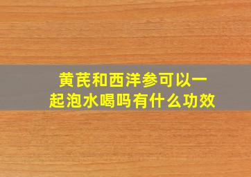 黄芪和西洋参可以一起泡水喝吗有什么功效