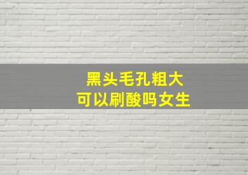 黑头毛孔粗大可以刷酸吗女生