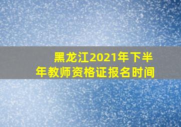 黑龙江2021年下半年教师资格证报名时间