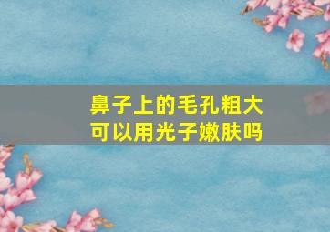 鼻子上的毛孔粗大可以用光子嫩肤吗