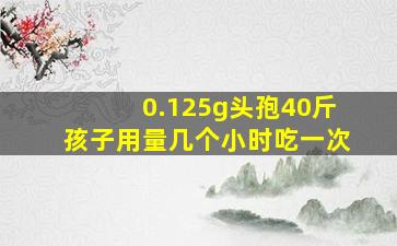 0.125g头孢40斤孩子用量几个小时吃一次