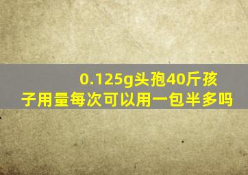 0.125g头孢40斤孩子用量每次可以用一包半多吗