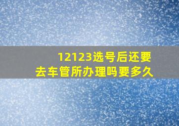 12123选号后还要去车管所办理吗要多久