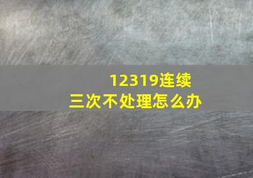 12319连续三次不处理怎么办