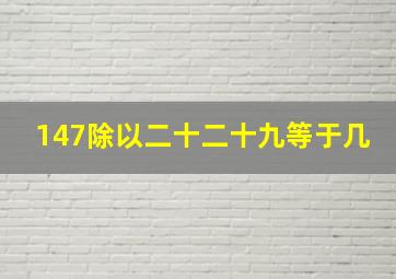 147除以二十二十九等于几