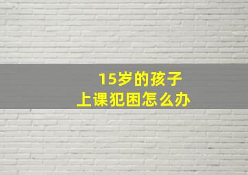 15岁的孩子上课犯困怎么办