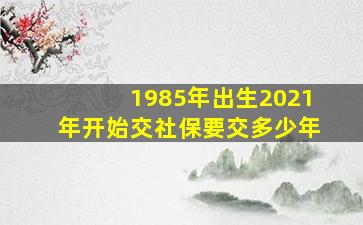 1985年出生2021年开始交社保要交多少年